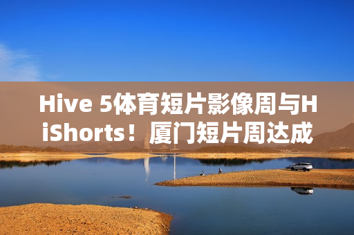 Hive 5体育短片影像周与HiShorts！厦门短片周达成战略合作