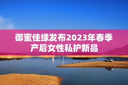御蜜佳缘发布2023年春季产后女性私护新品