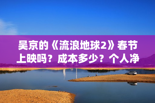 吴京的《流浪地球2》春节上映吗？成本多少？个人净收益大概有多少？(吴京流浪地球照片)
