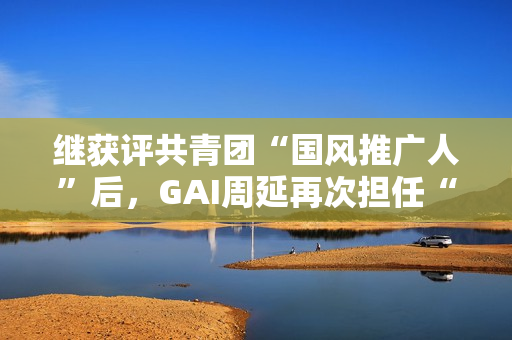 继获评共青团“国风推广人”后，GAI周延再次担任“全民推荐官”