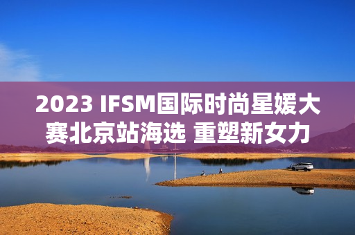 2023 IFSM国际时尚星媛大赛北京站海选 重塑新女力定义