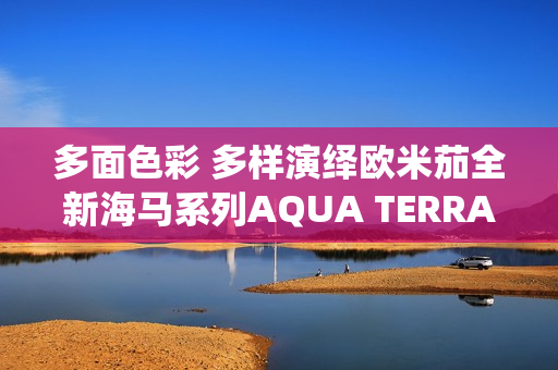 多面色彩 多样演绎欧米茄全新海马系列AQUA TERRA SHADES 18K金款腕表