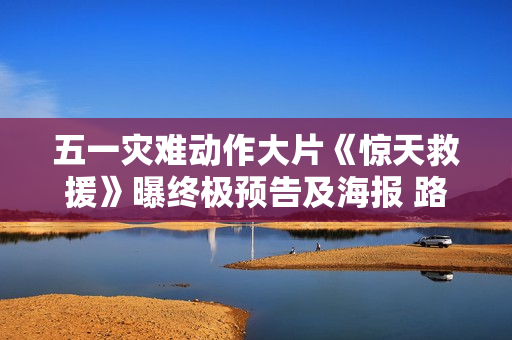 五一灾难动作大片《惊天救援》曝终极预告及海报 路演现场观众直言震撼泪目