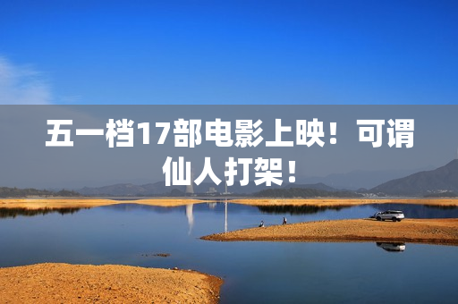 五一档17部电影上映！可谓仙人打架！