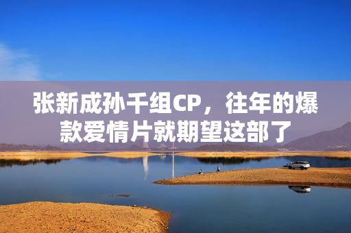 张新成孙千组CP，往年的爆款爱情片就期望这部了