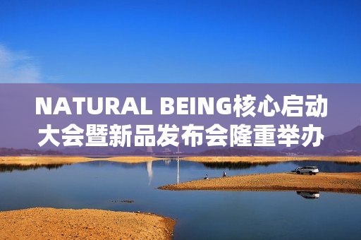 NATURAL BEING核心启动大会暨新品发布会隆重举办！火爆现场点燃焕颜热情