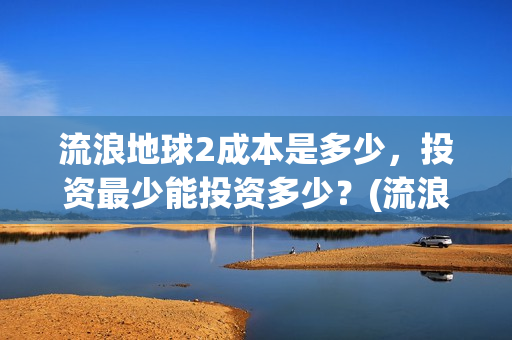 流浪地球2成本是多少，投资最少能投资多少？(流浪地球2出品公司)
