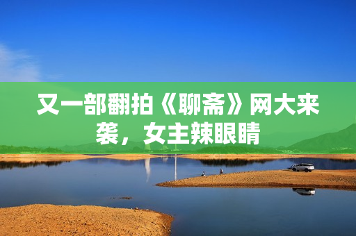 又一部翻拍《聊斋》网大来袭，女主辣眼睛