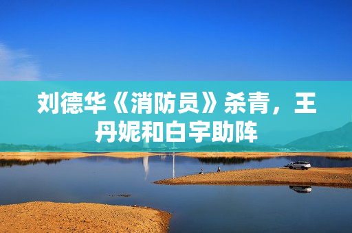 刘德华《消防员》杀青，王丹妮和白宇助阵