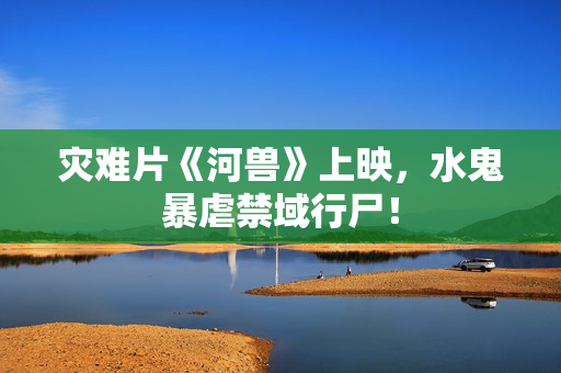 灾难片《河兽》上映，水鬼暴虐禁域行尸！