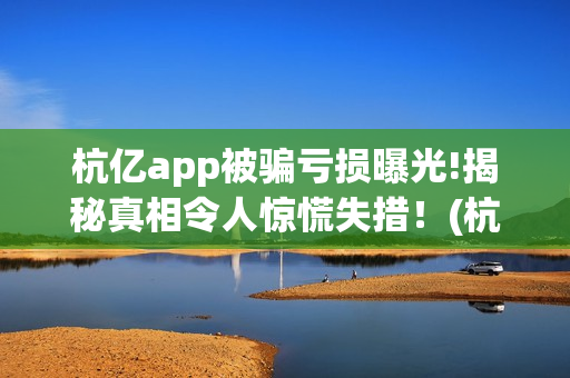杭亿app被骗亏损曝光!揭秘真相令人惊慌失措！(杭亿app套路投资)