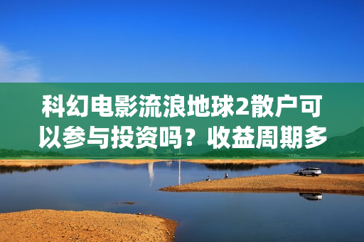 科幻电影流浪地球2散户可以参与投资吗？收益周期多久？值得参与吗？(科幻电影流浪地球故事情节跌宕起伏)