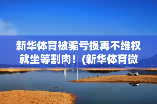 新华体育被骗亏损再不维权就坐等割肉！(新华体育微博)