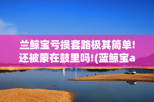 兰鲸宝亏损套路极其简单!还被蒙在鼓里吗!(蓝鲸宝app下载)