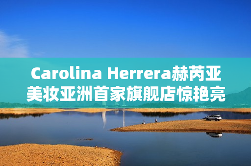 Carolina Herrera赫芮亚美妆亚洲首家旗舰店惊艳亮相南京德基广场