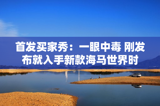 首发买家秀：一眼中毒 刚发布就入手新款海马世界时