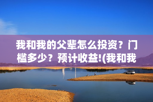 我和我的父辈怎么投资？门槛多少？预计收益!(我和我的父辈一般)