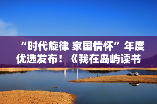 “时代旋律 家国情怀”年度优选发布！《我在岛屿读书》及多部大剧摘奖