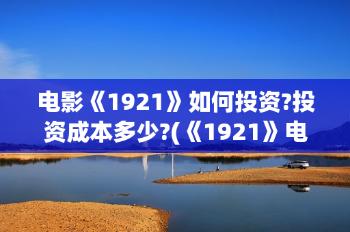 电影《1921》如何投资?投资成本多少?(《1921》电影怎么样)