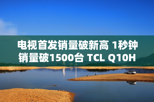 电视首发销量破新高 1秒钟销量破1500台 TCL Q10H 实至名归！