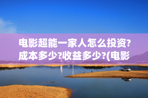 电影超能一家人怎么投资?成本多少?收益多少?(电影超能一家人沈腾免费观看抢先版)