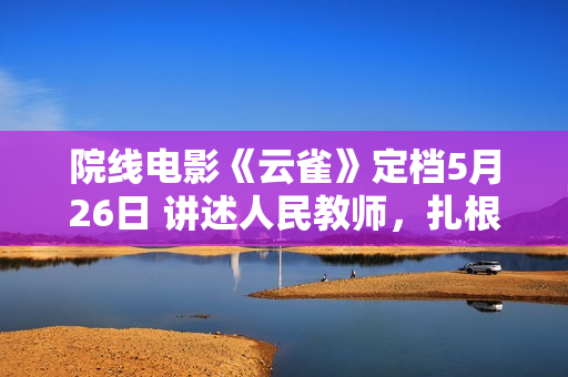 院线电影《云雀》定档5月26日 讲述人民教师，扎根乡村无私奉献