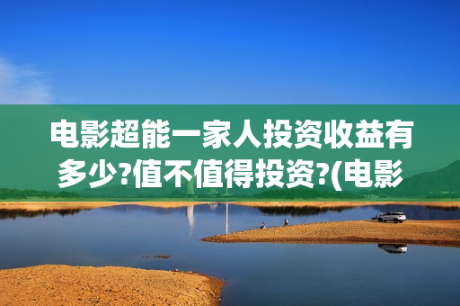 电影超能一家人投资收益有多少?值不值得投资?(电影超能一家人沈腾免费观看抢先版)