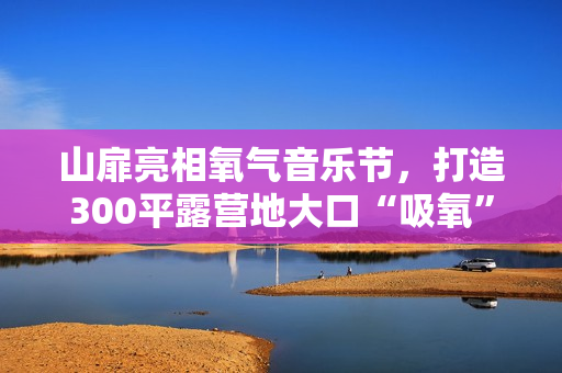 山扉亮相氧气音乐节，打造300平露营地大口“吸氧”