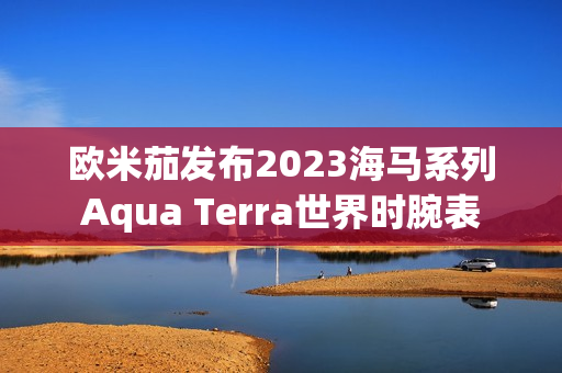 欧米茄发布2023海马系列Aqua Terra世界时腕表