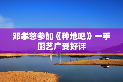 邓孝慈参加《种地吧》一手厨艺广受好评