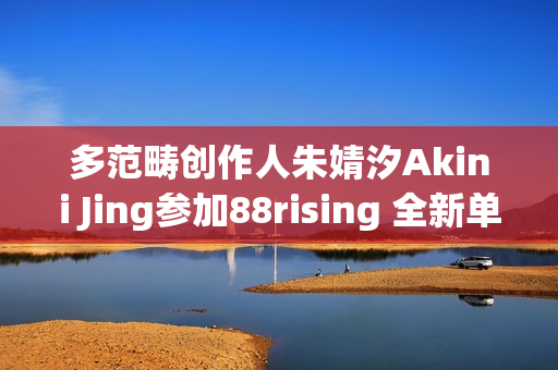 多范畴创作人朱婧汐Akini Jing参加88rising 全新单曲Pump Up生机上线