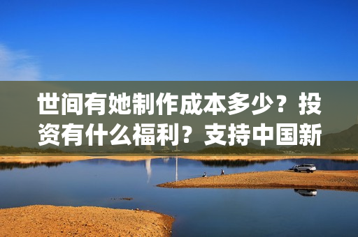 世间有她制作成本多少？投资有什么福利？支持中国新疆棉花(世间有她什么题材)