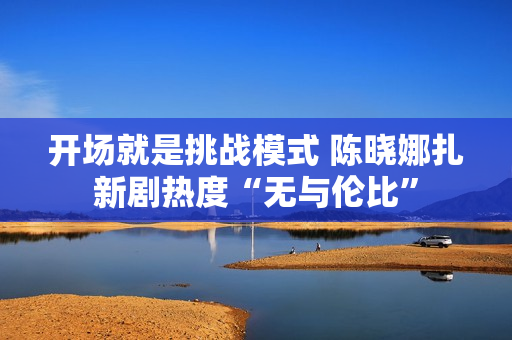开场就是挑战模式 陈晓娜扎新剧热度“无与伦比”