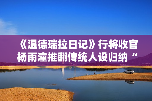 《温德瑞拉日记》行将收官 杨雨潼推翻传统人设归纳“非平常姐控”