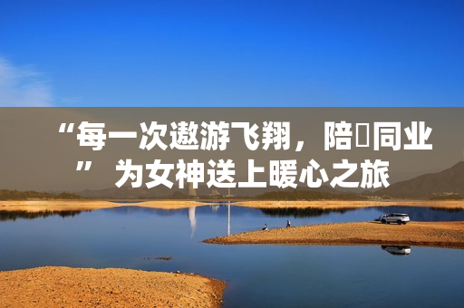 “每一次遨游飞翔，陪妳同业” 为女神送上暖心之旅