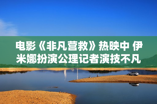 电影《非凡营救》热映中 伊米娜扮演公理记者演技不凡播种好评