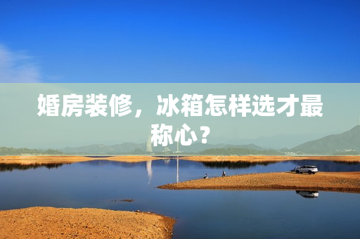 婚房装修，冰箱怎样选才最称心？
