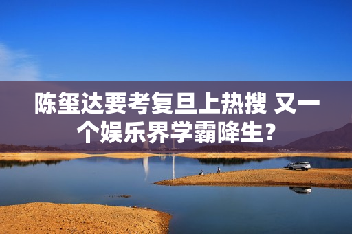 陈玺达要考复旦上热搜 又一个娱乐界学霸降生？