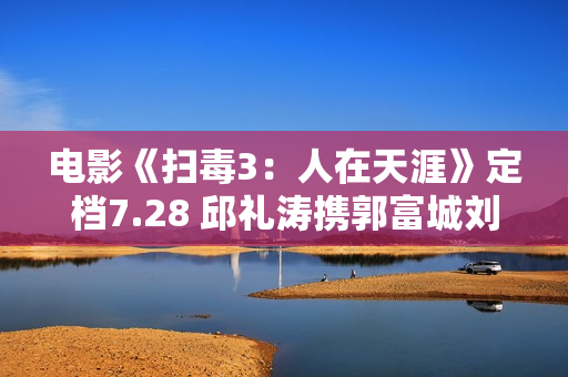 电影《扫毒3：人在天涯》定档7.28 邱礼涛携郭富城刘青云古天乐强势回归片面晋级