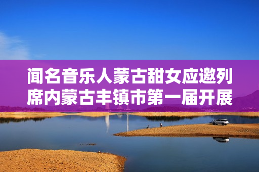 闻名音乐人蒙古甜女应邀列席内蒙古丰镇市第一届开展大会
