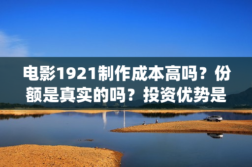 电影1921制作成本高吗？份额是真实的吗？投资优势是什么？(电影1921制片方)