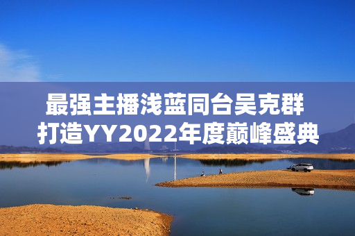 最强主播浅蓝同台吴克群 打造YY2022年度巅峰盛典名局面
