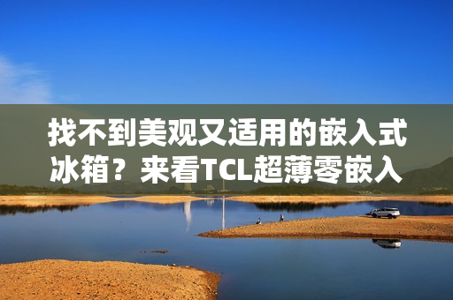 找不到美观又适用的嵌入式冰箱？来看TCL超薄零嵌入冰箱T9