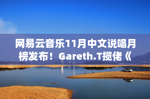 网易云音乐11月中文说唱月榜发布！Gareth.T揽佬《跟悲伤结了帐》拿下热单榜首(网易云音乐月听歌报告)