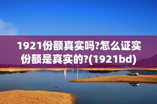 1921份额真实吗?怎么证实份额是真实的?(1921bd)