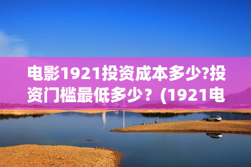 电影1921投资成本多少?投资门槛最低多少？(1921电影投资项目)