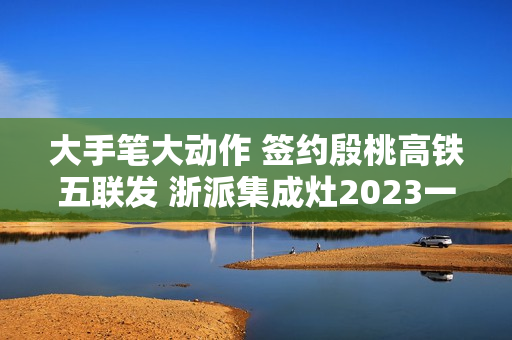 大手笔大动作 签约殷桃高铁五联发 浙派集成灶2023一路狂飙！