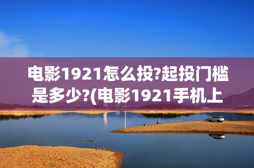 电影1921怎么投?起投门槛是多少?(电影1921手机上可以看了吗)