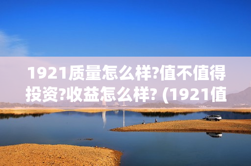 1921质量怎么样?值不值得投资?收益怎么样? (1921值得一看吗)