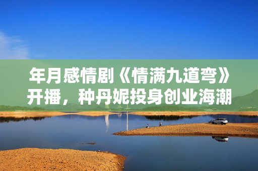 年月感情剧《情满九道弯》开播，种丹妮投身创业海潮勇敢追爱